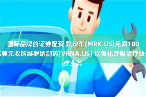 国际品牌的证券配资 默沙东(MRK.US)斥资100亿美元收购维罗纳制药(VRNA.US) 以强化呼吸治疗业务