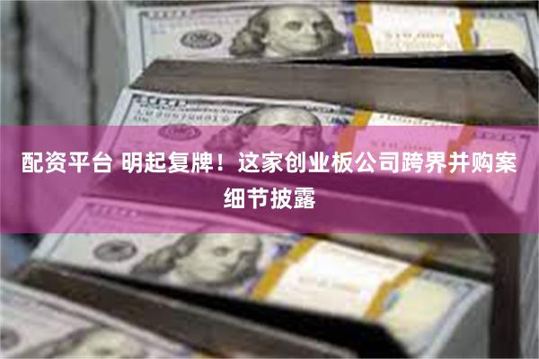 配资平台 明起复牌！这家创业板公司跨界并购案细节披露