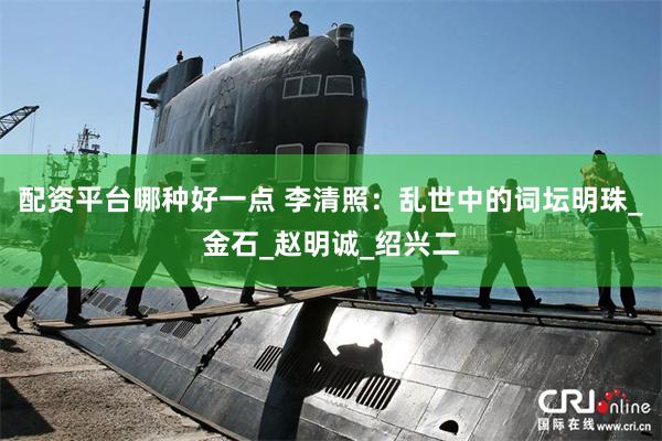 配资平台哪种好一点 李清照：乱世中的词坛明珠_金石_赵明诚_绍兴二