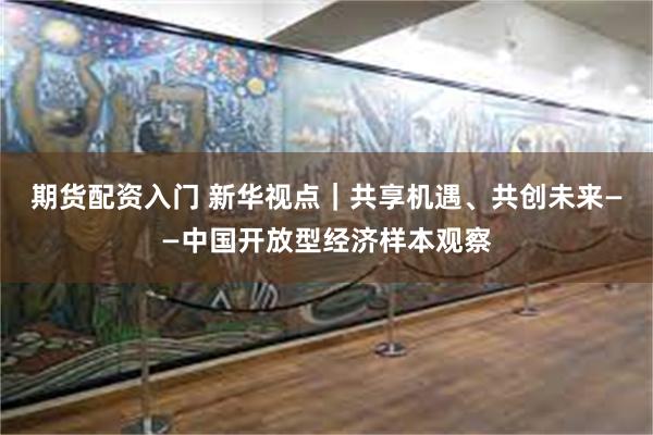 期货配资入门 新华视点｜共享机遇、共创未来——中国开放型经济样本观察