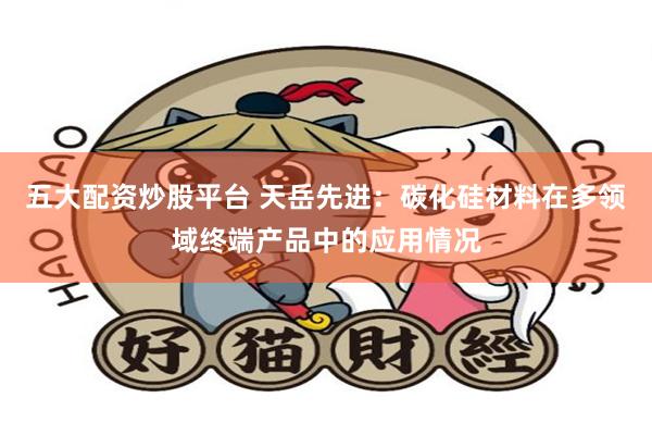五大配资炒股平台 天岳先进：碳化硅材料在多领域终端产品中的应用情况