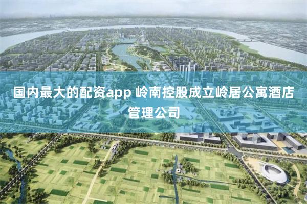 国内最大的配资app 岭南控股成立岭居公寓酒店管理公司