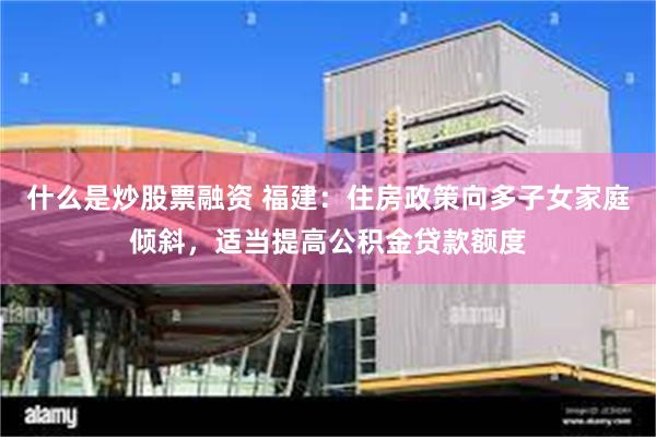 什么是炒股票融资 福建：住房政策向多子女家庭倾斜，适当提高公积金贷款额度