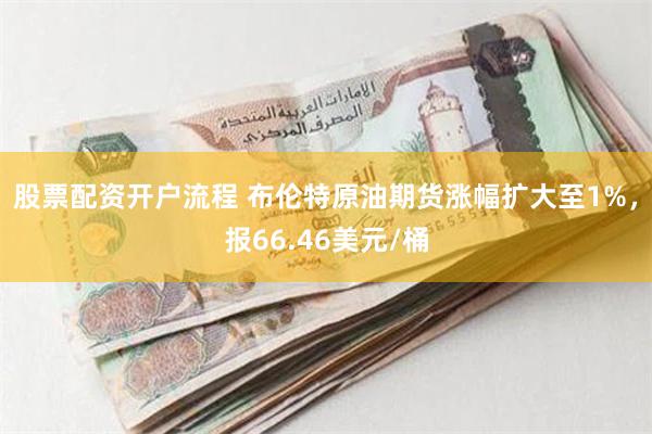 股票配资开户流程 布伦特原油期货涨幅扩大至1%，报66.46美元/桶