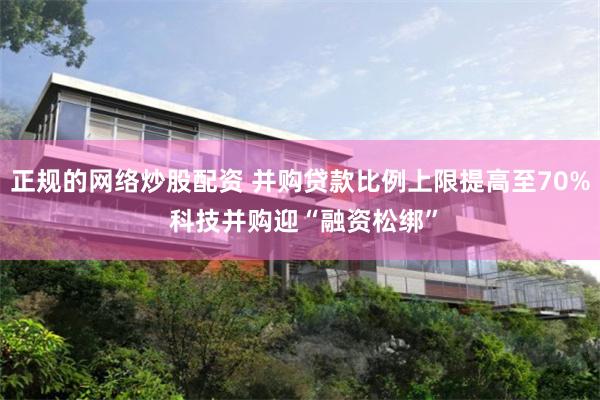 正规的网络炒股配资 并购贷款比例上限提高至70% 科技并购迎“融资松绑”