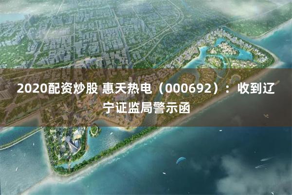 2020配资炒股 惠天热电(000692):收到辽宁证监局警示函