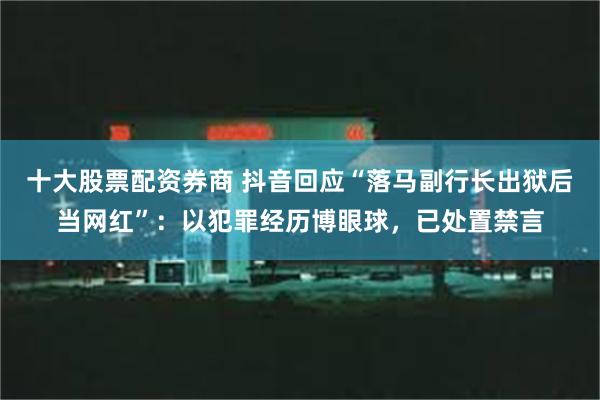 十大股票配资券商 抖音回应“落马副行长出狱后当网红”：以犯罪经历博眼球，已处置禁言