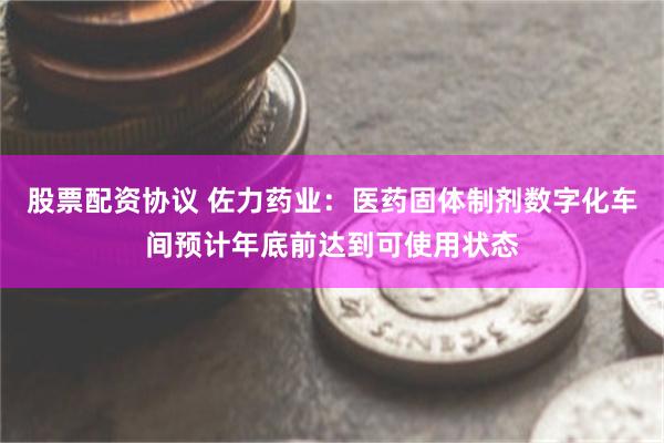 股票配资协议 佐力药业：医药固体制剂数字化车间预计年底前达到可使用状态