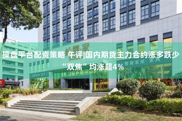 操盘平台配资策略 午评|国内期货主力合约涨多跌少 “双焦”均涨超4%