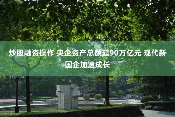 炒股融资操作 央企资产总额超90万亿元 现代新国企加速成长